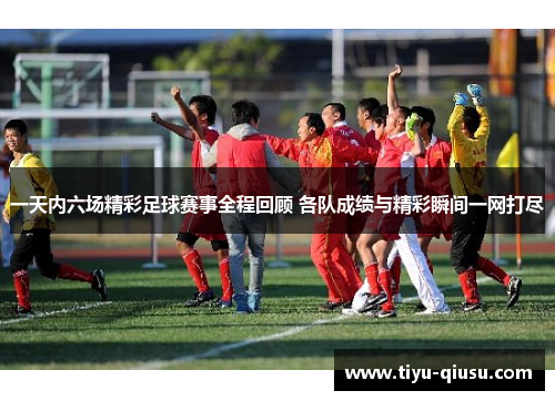 一天内六场精彩足球赛事全程回顾 各队成绩与精彩瞬间一网打尽