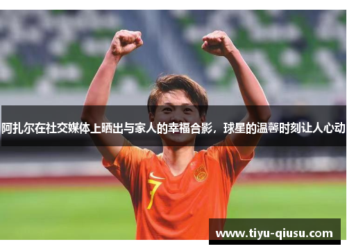 阿扎尔在社交媒体上晒出与家人的幸福合影，球星的温馨时刻让人心动