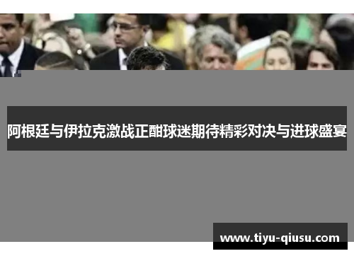 阿根廷与伊拉克激战正酣球迷期待精彩对决与进球盛宴